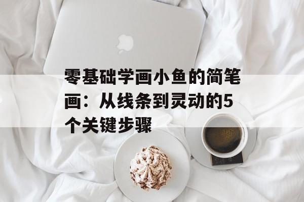 零基础学画小鱼的简笔画：从线条到灵动的5个关键步骤-第1张图片-