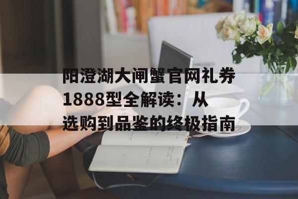 阳澄湖大闸蟹官网礼券1888型全解读：从选购到品鉴的终极指南-第1张图片-