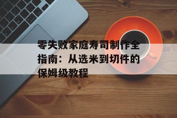 零失败家庭寿司制作全指南：从选米到切件的保姆级教程-第1张图片-