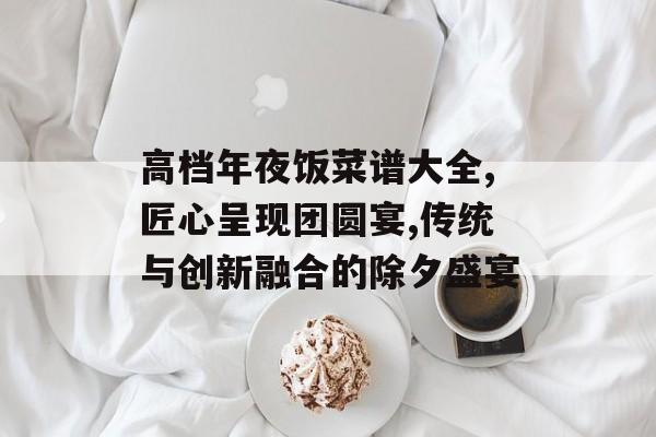 高档年夜饭菜谱大全,匠心呈现团圆宴,传统与创新融合的除夕盛宴-第1张图片- 高档年夜饭菜谱大全,匠心呈现团圆宴,传统与创新融合的除夕盛宴-第1张图片-