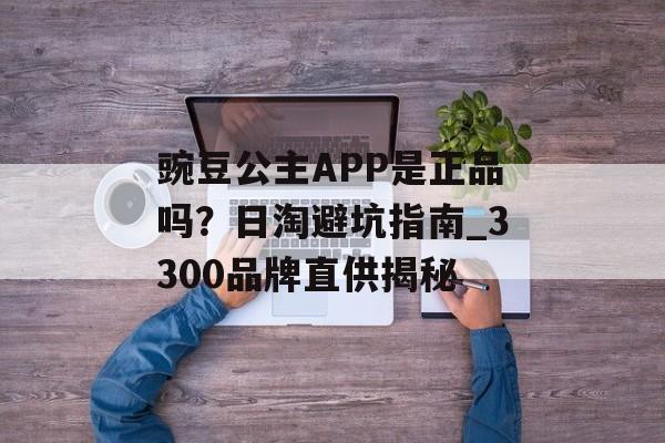 豌豆公主APP是正品吗？日淘避坑指南_3300品牌直供揭秘-第1张图片-