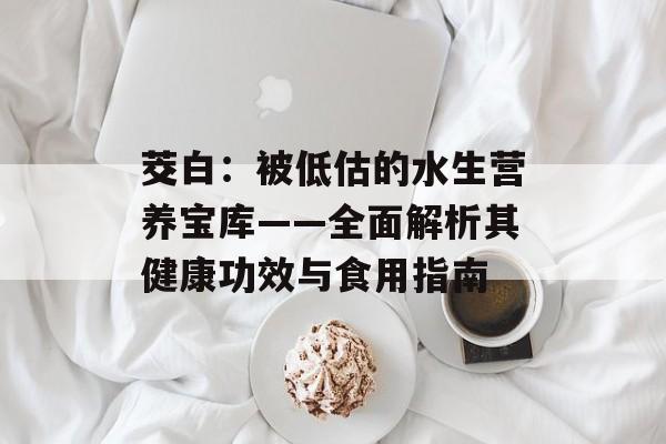 茭白：被低估的水生营养宝库——全面解析其健康功效与食用指南-第1张图片-