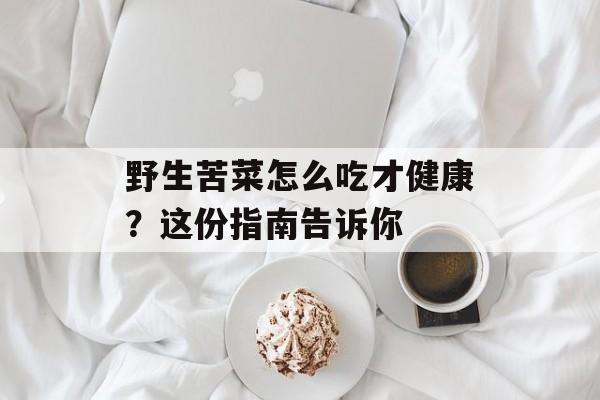 野生苦菜怎么吃才健康？这份指南告诉你-第1张图片-