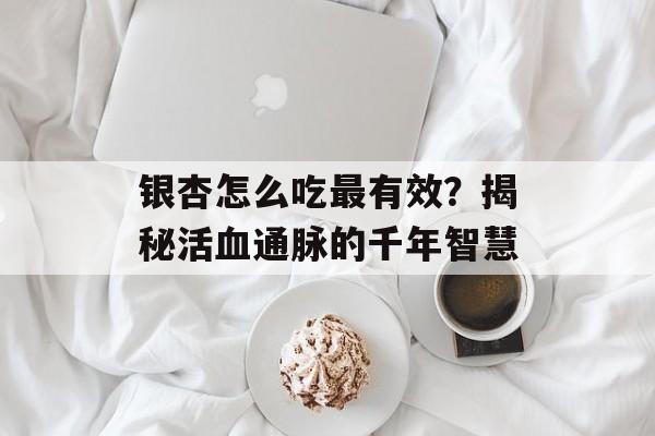 银杏怎么吃最有效？揭秘活血通脉的千年智慧-第1张图片-