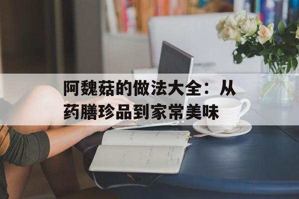 阿魏菇的做法大全:从药膳珍品到家常美味-第1张图片- 阿魏菇的做法大全:从药膳珍品到家常美味-第1张图片-