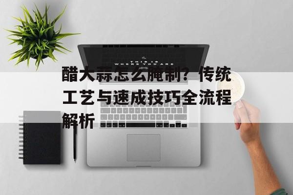 醋大蒜怎么腌制？传统工艺与速成技巧全流程解析-第1张图片-
