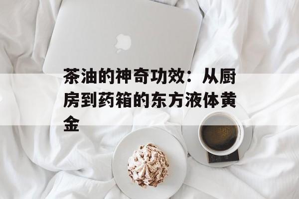 茶油的神奇功效：从厨房到药箱的东方液体黄金-第1张图片-