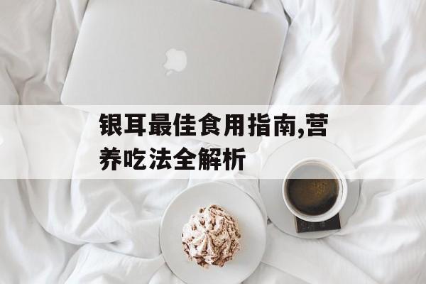 银耳最佳食用指南,营养吃法全解析-第1张图片-