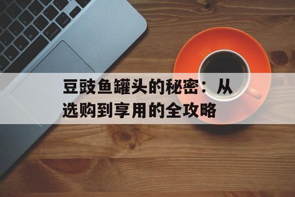 豆豉鱼罐头的秘密：从选购到享用的全攻略-第1张图片-