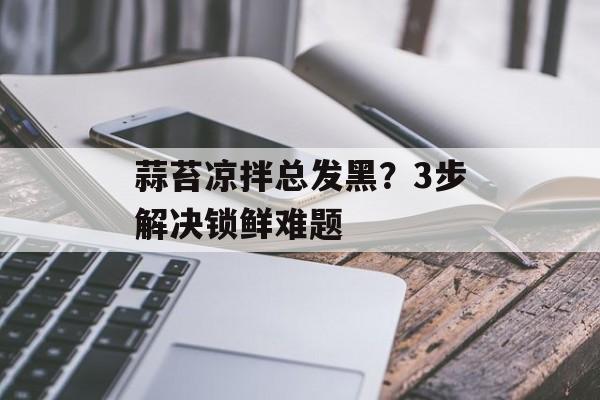 蒜苔凉拌总发黑？3步解决锁鲜难题-第1张图片-