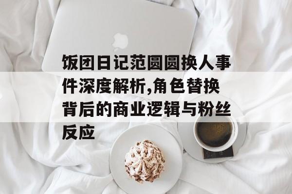 饭团日记范圆圆换人事件深度解析,角色替换背后的商业逻辑与粉丝反应-第1张图片-