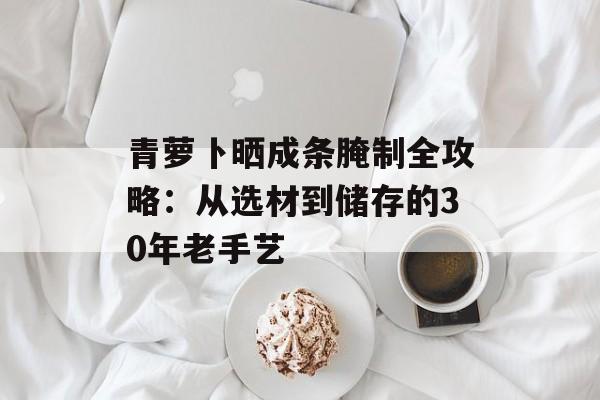 青萝卜晒成条腌制全攻略：从选材到储存的30年老手艺-第1张图片-