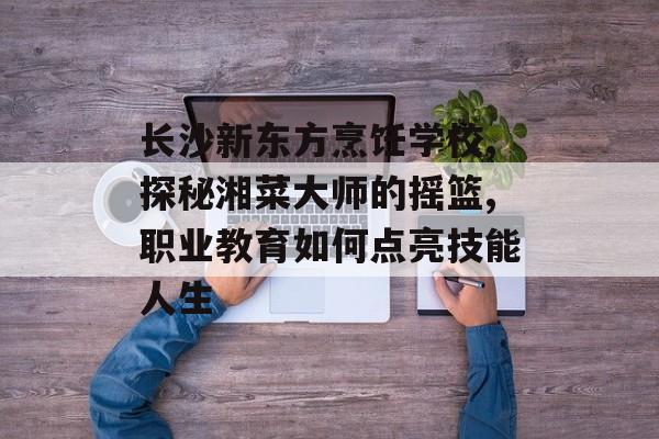 长沙新东方烹饪学校,探秘湘菜大师的摇篮,职业教育如何点亮技能人生-第1张图片-