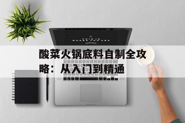 酸菜火锅底料自制全攻略：从入门到精通-第1张图片-