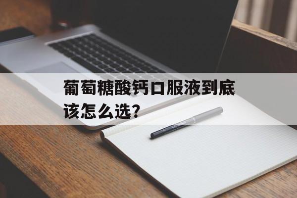 葡萄糖酸钙口服液到底该怎么选？-第1张图片-