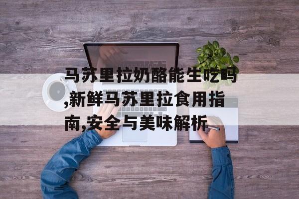 马苏里拉奶酪能生吃吗,新鲜马苏里拉食用指南,安全与美味解析-第1张图片-