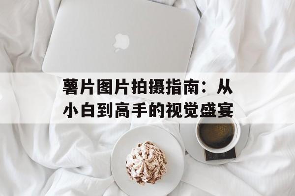 薯片图片拍摄指南：从小白到高手的视觉盛宴-第1张图片-