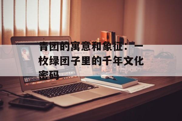 青团的寓意和象征：一枚绿团子里的千年文化密码-第1张图片-