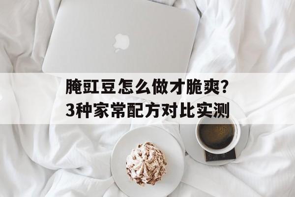 腌豇豆怎么做才脆爽？3种家常配方对比实测-第1张图片-
