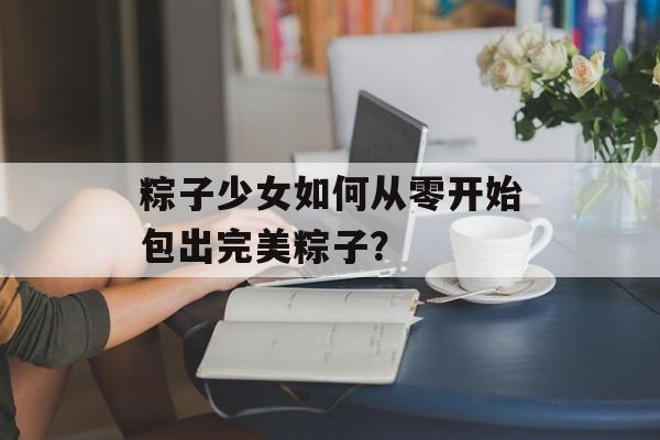 粽子少女如何从零开始包出完美粽子？-第1张图片-