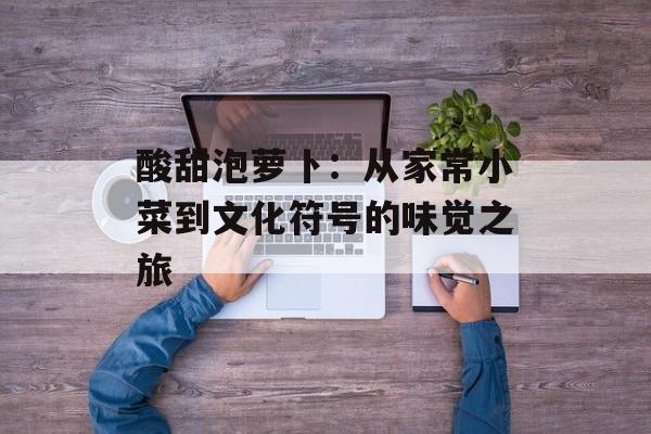 酸甜泡萝卜：从家常小菜到文化符号的味觉之旅-第1张图片-