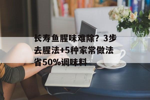 长寿鱼腥味难除？3步去腥法+5种家常做法省50%调味料-第1张图片-