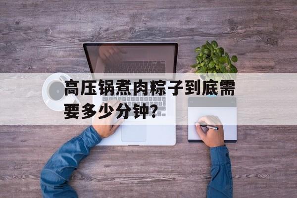 高压锅煮肉粽子到底需要多少分钟？-第1张图片-