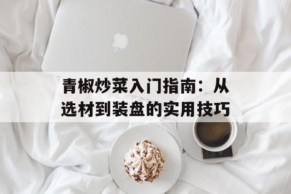 青椒炒菜入门指南：从选材到装盘的实用技巧-第1张图片-