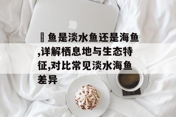 鳡鱼是淡水鱼还是海鱼,详解栖息地与生态特征,对比常见淡水海鱼差异-第1张图片-