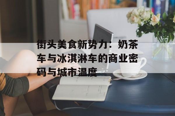 街头美食新势力：奶茶车与冰淇淋车的商业密码与城市温度-第1张图片-