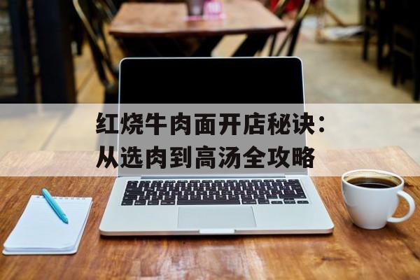 红烧牛肉面开店秘诀：从选肉到高汤全攻略-第1张图片-
