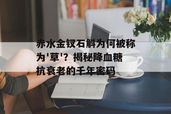 赤水金钗石斛为何被称为'草'？揭秘降血糖抗衰老的千年密码-第1张图片-