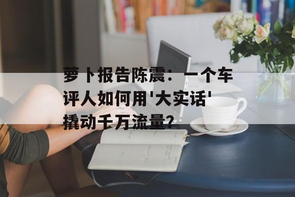 萝卜报告陈震：一个车评人如何用'大实话'撬动千万流量？-第1张图片-