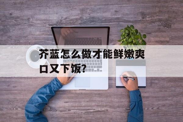 芥蓝怎么做才能鲜嫩爽口又下饭？-第1张图片-