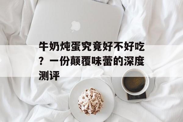 牛奶炖蛋究竟好不好吃？一份颠覆味蕾的深度测评-第1张图片-