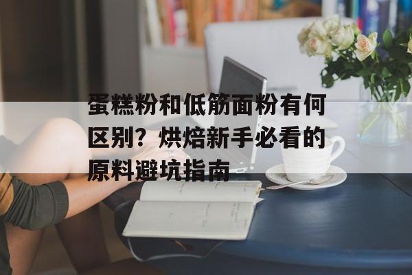 蛋糕粉和低筋面粉有何区别？烘焙新手必看的原料避坑指南-第1张图片-