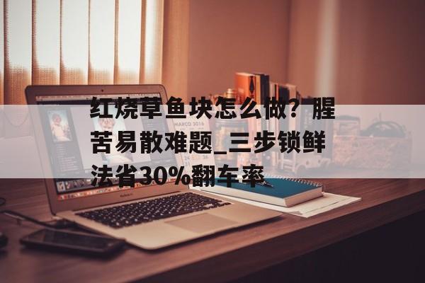 红烧草鱼块怎么做？腥苦易散难题_三步锁鲜法省30%翻车率-第1张图片-