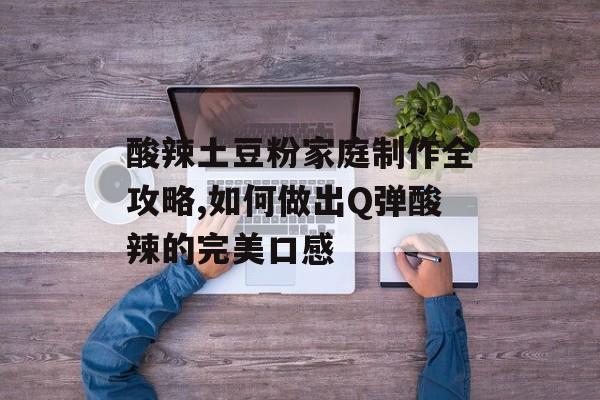 酸辣土豆粉家庭制作全攻略,如何做出Q弹酸辣的完美口感-第1张图片-