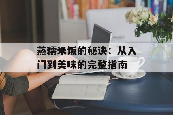 蒸糯米饭的秘诀：从入门到美味的完整指南-第1张图片-