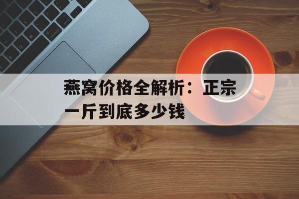 燕窝价格全解析：正宗一斤到底多少钱-第1张图片-