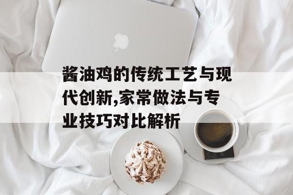 酱油鸡的传统工艺与现代创新,家常做法与专业技巧对比解析-第1张图片-