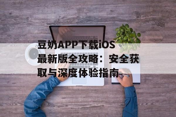 豆奶APP下载iOS最新版全攻略：安全获取与深度体验指南-第1张图片-