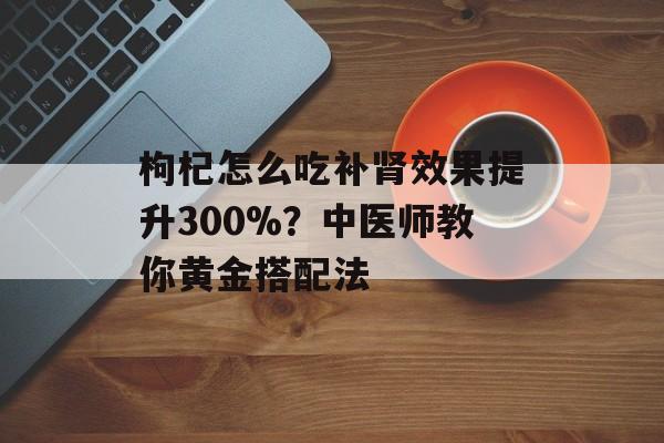 枸杞怎么吃补肾效果提升300%？中医师教你黄金搭配法-第1张图片-