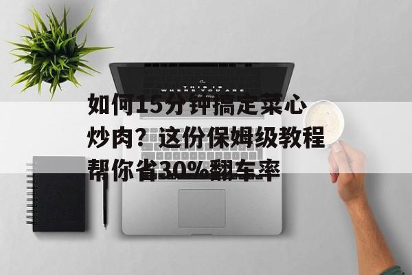 如何15分钟搞定菜心炒肉？这份保姆级教程帮你省30%翻车率-第1张图片-