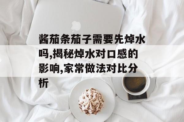 酱茄条茄子需要先焯水吗,揭秘焯水对口感的影响,家常做法对比分析-第1张图片-