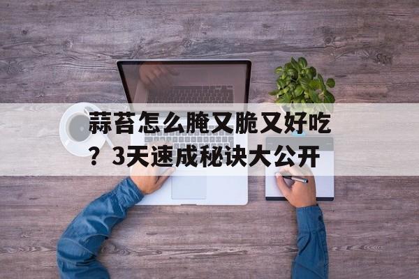 蒜苔怎么腌又脆又好吃？3天速成秘诀大公开-第1张图片-