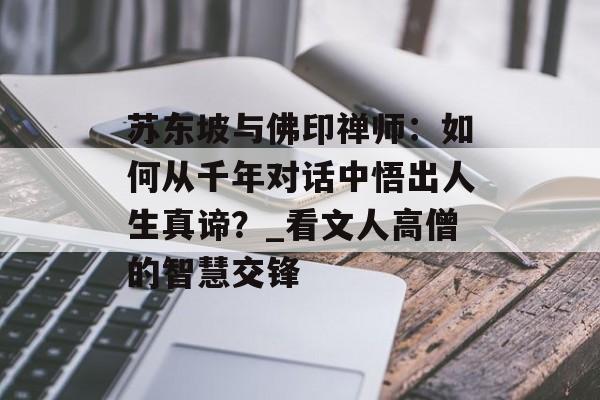 苏东坡与佛印禅师：如何从千年对话中悟出人生真谛？_看文人高僧的智慧交锋-第1张图片-