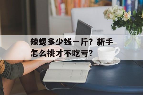 辣螺多少钱一斤?新手怎么挑才不吃亏?-第1张图片- 辣螺多少钱一斤?新手怎么挑才不吃亏?-第1张图片-