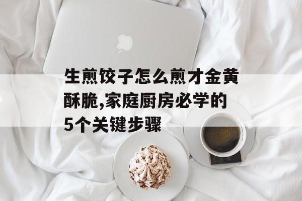 生煎饺子怎么煎才金黄酥脆,家庭厨房必学的5个关键步骤-第1张图片-