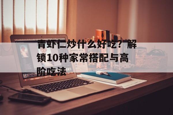 青虾仁炒什么好吃？解锁10种家常搭配与高阶吃法-第1张图片-